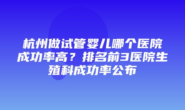 杭州做试管婴儿哪个医院成功率高？排名前3医院生殖科成功率公布