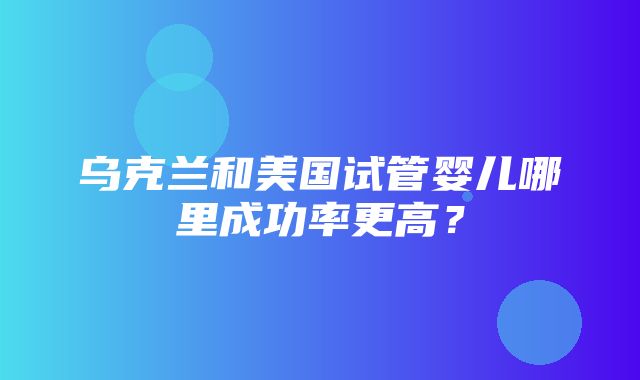 乌克兰和美国试管婴儿哪里成功率更高？