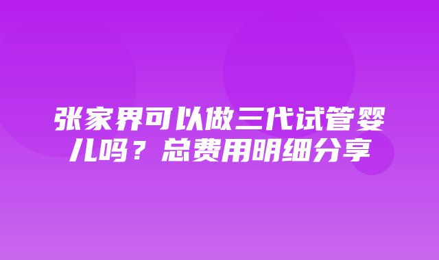 张家界可以做三代试管婴儿吗？总费用明细分享