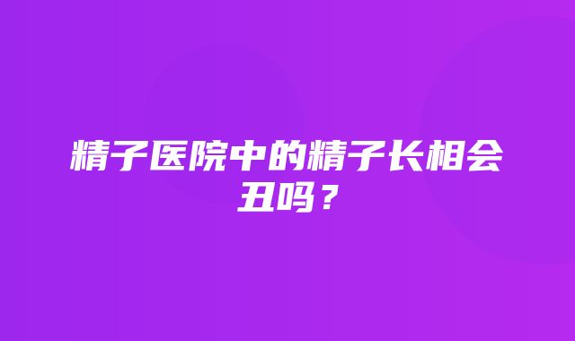 精子医院中的精子长相会丑吗？