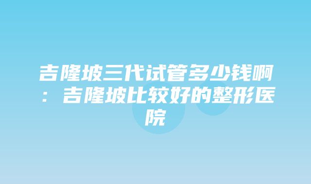 吉隆坡三代试管多少钱啊：吉隆坡比较好的整形医院