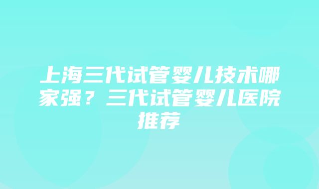 上海三代试管婴儿技术哪家强？三代试管婴儿医院推荐