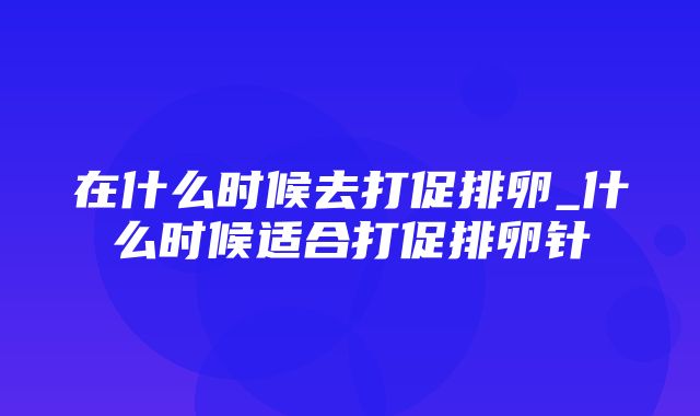 在什么时候去打促排卵_什么时候适合打促排卵针