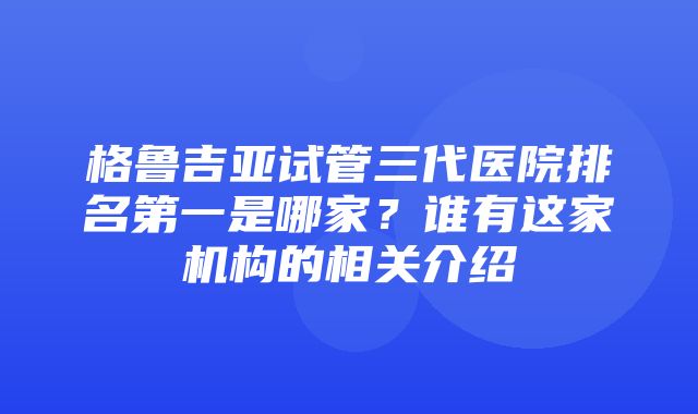 格鲁吉亚试管三代医院排名第一是哪家？谁有这家机构的相关介绍