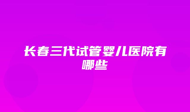 长春三代试管婴儿医院有哪些