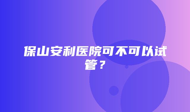 保山安利医院可不可以试管？