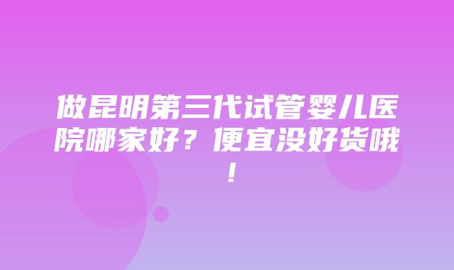 做昆明第三代试管婴儿医院哪家好？便宜没好货哦！