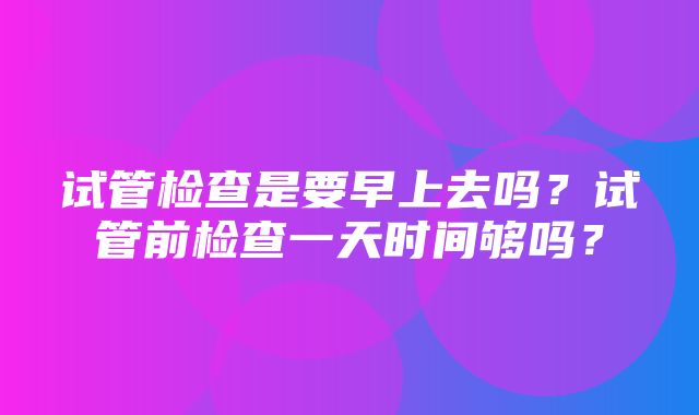 试管检查是要早上去吗？试管前检查一天时间够吗？