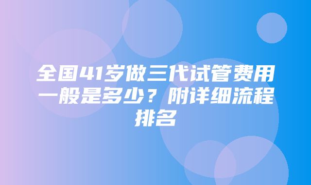 全国41岁做三代试管费用一般是多少？附详细流程排名