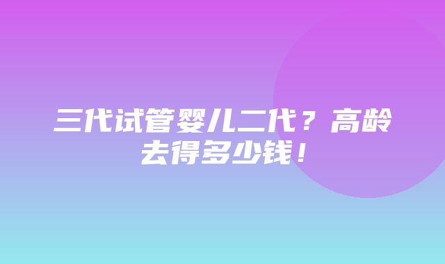 三代试管婴儿二代？高龄去得多少钱！