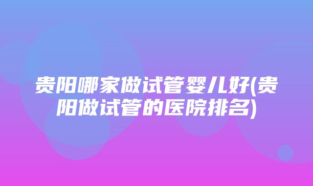 贵阳哪家做试管婴儿好(贵阳做试管的医院排名)