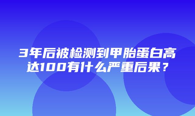 3年后被检测到甲胎蛋白高达100有什么严重后果？