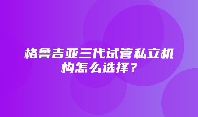 格鲁吉亚三代试管私立机构怎么选择？