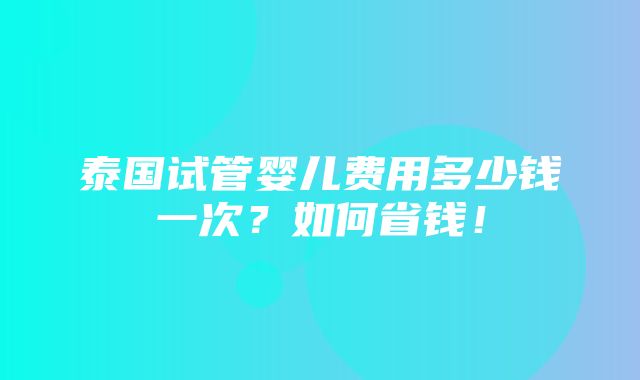 泰国试管婴儿费用多少钱一次？如何省钱！