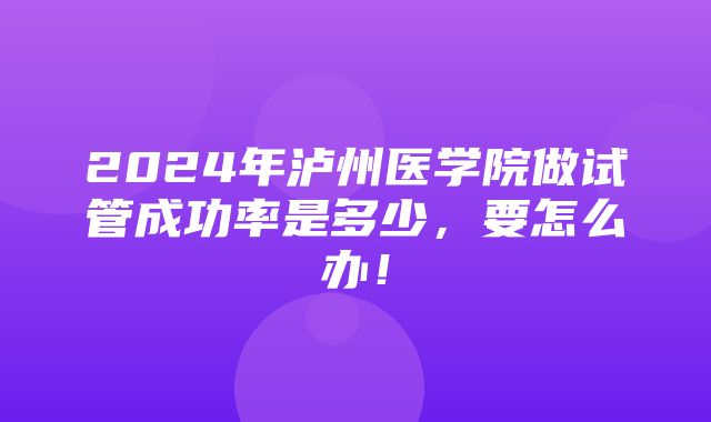 2024年泸州医学院做试管成功率是多少，要怎么办！