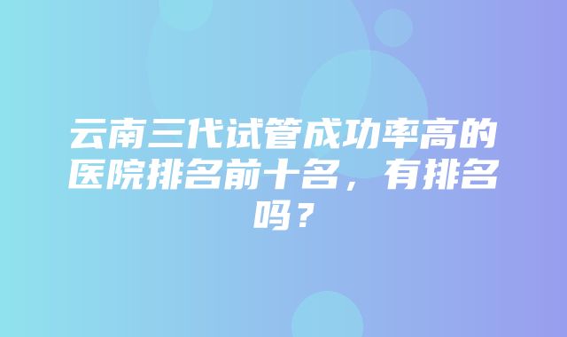 云南三代试管成功率高的医院排名前十名，有排名吗？