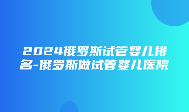 2024俄罗斯试管婴儿排名-俄罗斯做试管婴儿医院