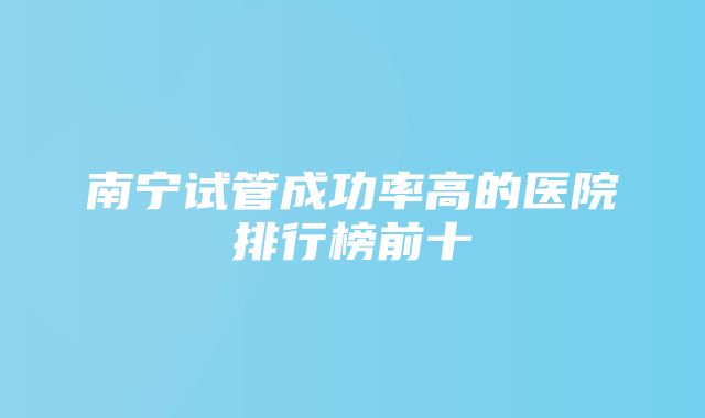 南宁试管成功率高的医院排行榜前十