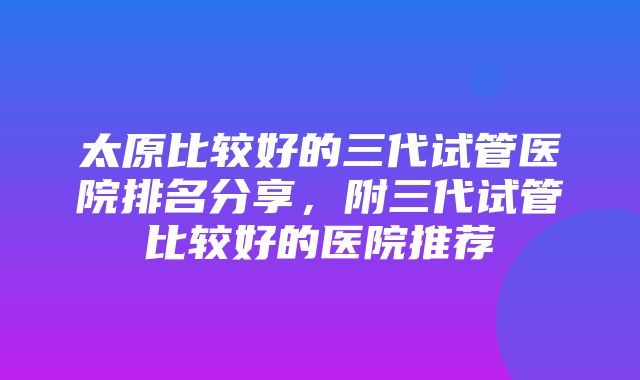 太原比较好的三代试管医院排名分享，附三代试管比较好的医院推荐