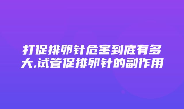 打促排卵针危害到底有多大,试管促排卵针的副作用