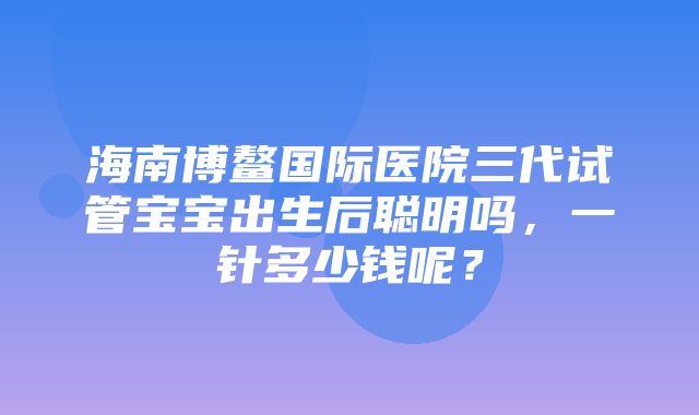 海南博鳌国际医院三代试管宝宝出生后聪明吗，一针多少钱呢？