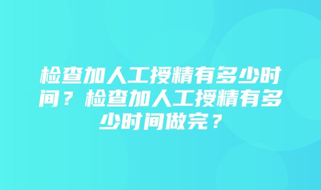 检查加人工授精有多少时间？检查加人工授精有多少时间做完？