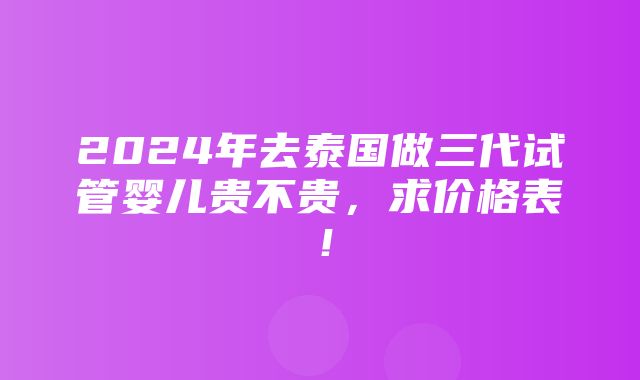 2024年去泰国做三代试管婴儿贵不贵，求价格表！