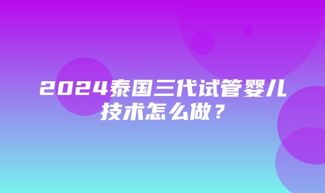 2024泰国三代试管婴儿技术怎么做？