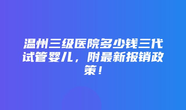 温州三级医院多少钱三代试管婴儿，附最新报销政策！