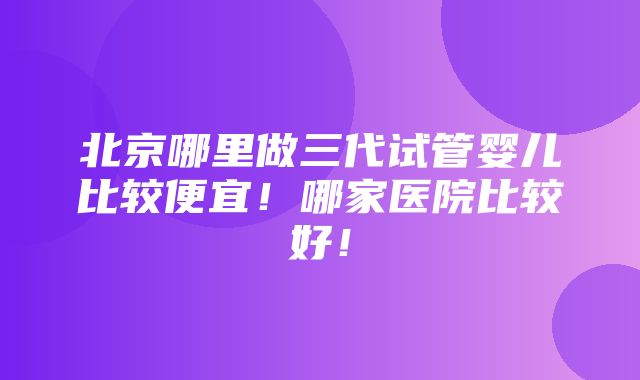 北京哪里做三代试管婴儿比较便宜！哪家医院比较好！