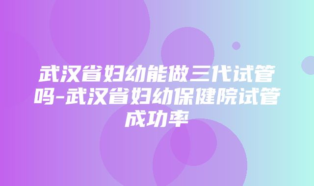 武汉省妇幼能做三代试管吗-武汉省妇幼保健院试管成功率