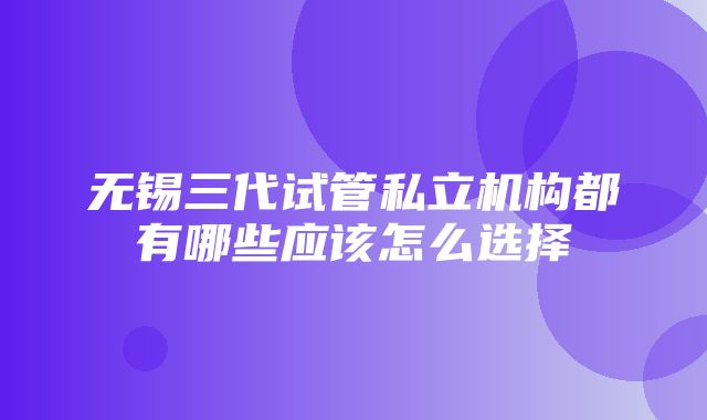 无锡三代试管私立机构都有哪些应该怎么选择