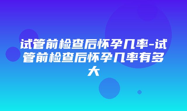 试管前检查后怀孕几率-试管前检查后怀孕几率有多大