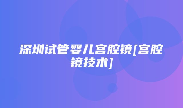 深圳试管婴儿宫腔镜[宫腔镜技术]