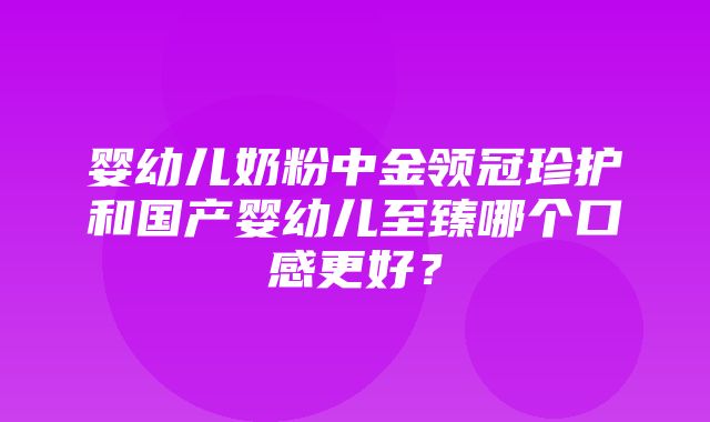 婴幼儿奶粉中金领冠珍护和国产婴幼儿至臻哪个口感更好？