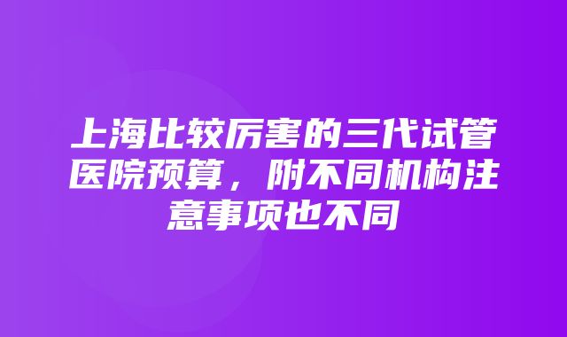 上海比较厉害的三代试管医院预算，附不同机构注意事项也不同