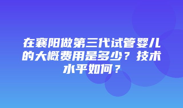 在襄阳做第三代试管婴儿的大概费用是多少？技术水平如何？