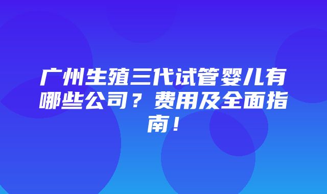 广州生殖三代试管婴儿有哪些公司？费用及全面指南！