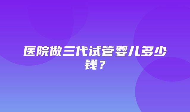 医院做三代试管婴儿多少钱？