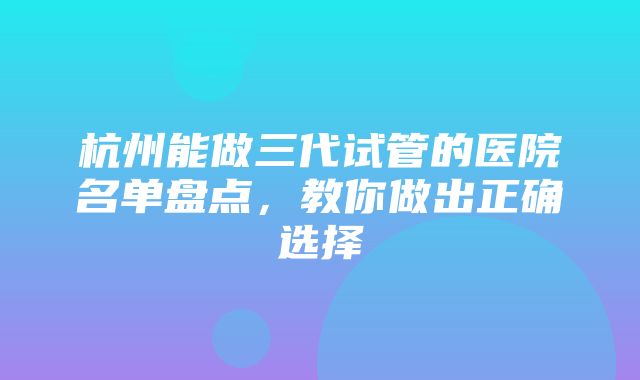 杭州能做三代试管的医院名单盘点，教你做出正确选择