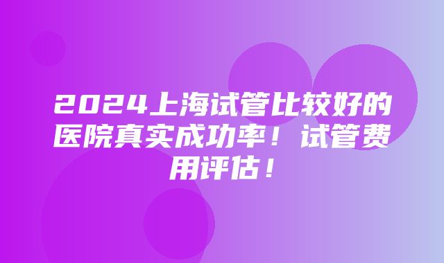 2024上海试管比较好的医院真实成功率！试管费用评估！