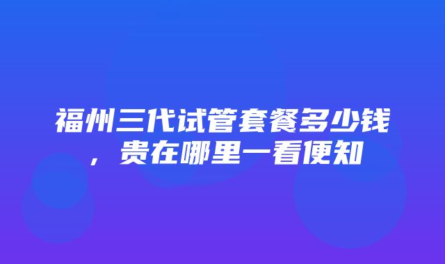 福州三代试管套餐多少钱，贵在哪里一看便知