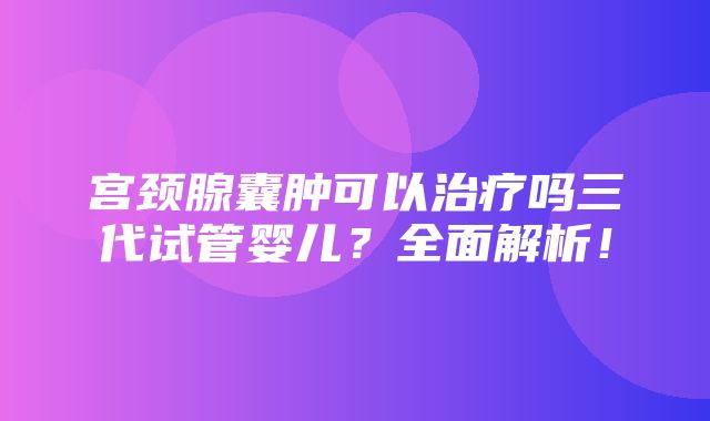 宫颈腺囊肿可以治疗吗三代试管婴儿？全面解析！