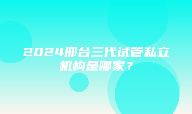 2024邢台三代试管私立机构是哪家？