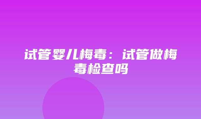 试管婴儿梅毒：试管做梅毒检查吗