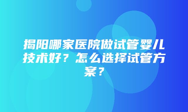 揭阳哪家医院做试管婴儿技术好？怎么选择试管方案？