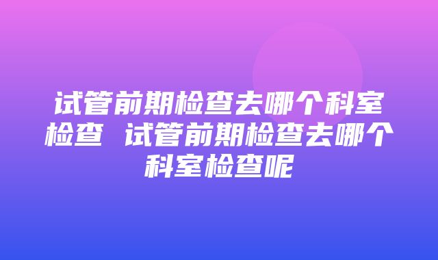 试管前期检查去哪个科室检查 试管前期检查去哪个科室检查呢