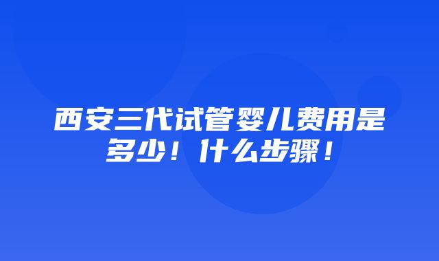 西安三代试管婴儿费用是多少！什么步骤！