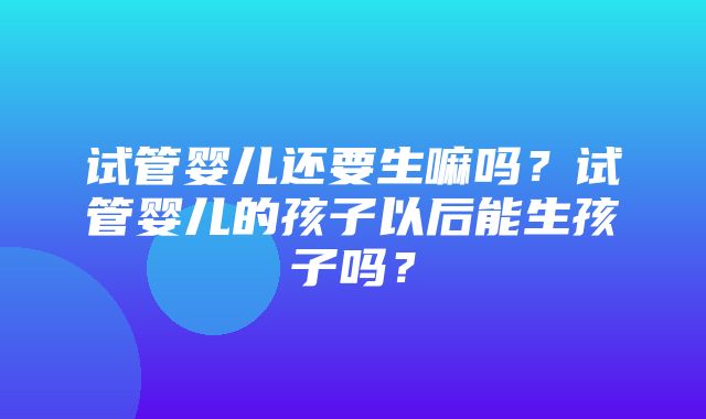 试管婴儿还要生嘛吗？试管婴儿的孩子以后能生孩子吗？