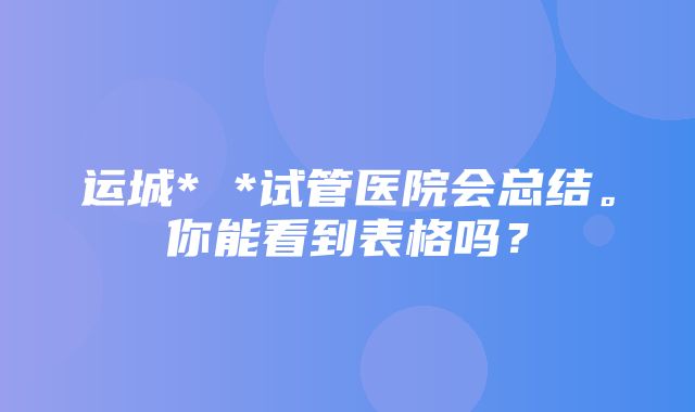 运城* *试管医院会总结。你能看到表格吗？